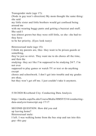 Transgender male (age 17):
(Nods in gay teen’s direction) My mom thought the same thing:
she said
my little sister and little brothers would get confused being
around me
with me wearing baggy pants and getting a buzzcut and stuff.
She said I
was almost grown but they were still little, so she- she had to-
they have
to be her priority. (Eyes look teary)
Heterosexual male (age 15):
I think my parents are, like- they want to be prison guards or
something,
they’re just so strict. They want me to do chores all the time,
and then the
studying- they act like I’m supposed to be studying 24/7. I’m
not ever
supposed to play games or watch TV or text or do anything
except
chores and schoolwork. I don’t get into trouble and my grades
are okay,
but they won’t get off me. I just couldn’t take it anymore.
5/30/2020 Riverbend City: Conducting Data Analysis
https://media.capella.edu/CourseMedia/HMSV5316/conducting-
data-analysis/transcript.asp 17/17
SECOND QUESTION: How did you end
up leaving home?
Heterosexual male:
I left. I was walking home from the bus stop and ran into this
guy- this guy
 