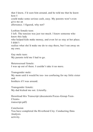 that I knew, I’d seen him around, and he told me that he knew
how I
could make some serious cash, easy. My parents won’t even
give me an
allowance. I figured, why not?
Lesbian female teen:
I left. The tension was just too much. I knew someone who
knew this lady
who helped kids make money, and even let us stay at her place.
I didn’t
realize what she’d make me do to stay there, but I ran away on
my own.
Gay male teen:
My parents told me I had to go.
Heterosexual female:
I was up out of there. I couldn’t take it no more.
Transgender male:
My mom said it would be too- too confusing for my little sister
and
brothers if I was around.
Transgender female:
My dad kicked me out. Literally.
Download this Transcript (documents/Focus-Group-Teen-
Clients-
transcript.pdf)
Conclusion
You have completed the Riverbend City: Conducting Data
Analysis
activity.
 