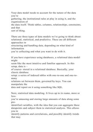 Your data model needs to account for the nature of the data
you’re
gathering, the institutional rules at play in using it, and the
organization of
the data itself. Think tables, columns, relationships, constraints,
and that
sort of thing.
There are three types of data models we’re going to think about:
relational, statistical, and predictive. These are all different
approaches to
structuring and handling data, depending on what kind of
information
you’re collecting and what you want to do with it.
If you have experience using databases, a relational data model
might
seem like the most intuitive and familiar approach. In this
setup, data is –
of course- stored in a relational database. Basically, your
classic database
setup: a series of indexed tables with one-to-one and one-to-
many
relations set between them, governed by keys. You can
manipulate the
data and report on it using something like SQL.
Next, statistical data modeling. It lives up to its name, more or
less-
you’re amassing and storing large amounts of data along some
pre-
identified variables, with the idea that you can aggregate these
datapoints and subject them to statistical analysis. This allows
you to
identify patterns and correlations, and possibly identify trends
that may
 