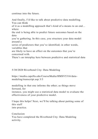 continue into the future.
And finally, I’d like to talk about predictive data modelling.
You can think
of it as a modelling approach that’s kind of a means to an end…
where
the end is being able to predict future outcomes based on the
data
you’re gathering. In this case, you structure your data model
around a
series of predictors that you’ve identified; in other words,
variables that
are likely to have an effect on the outcomes that you’re
concerned with.
There’s an interplay here between predictive and statistical data
5/30/2020 Riverbend City: Data Modeling
https://media.capella.edu/CourseMedia/HMSV5316/data-
modeling/transcript.asp 3/3
modelling in that one informs the other; as things move
forward, for
instance, you might use a statistical data model to evaluate the
effectiveness of your predictive model.
I hope this helps! Next, we’ll be talking about putting some of
this stuff
into practice.
Conclusion
You have completed the Riverbend City: Data Modeling
activity.
 