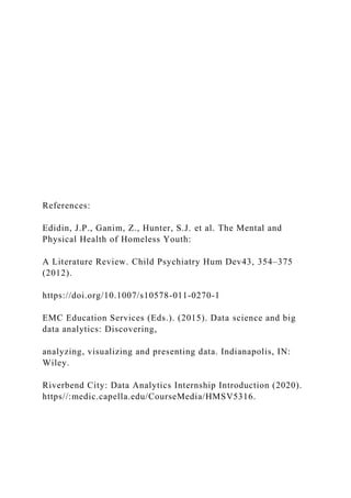 References:
Edidin, J.P., Ganim, Z., Hunter, S.J. et al. The Mental and
Physical Health of Homeless Youth:
A Literature Review. Child Psychiatry Hum Dev43, 354–375
(2012).
https://doi.org/10.1007/s10578-011-0270-1
EMC Education Services (Eds.). (2015). Data science and big
data analytics: Discovering,
analyzing, visualizing and presenting data. Indianapolis, IN:
Wiley.
Riverbend City: Data Analytics Internship Introduction (2020).
https//:medic.capella.edu/CourseMedia/HMSV5316.
 