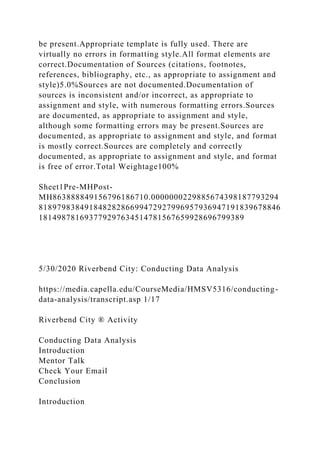 be present.Appropriate template is fully used. There are
virtually no errors in formatting style.All format elements are
correct.Documentation of Sources (citations, footnotes,
references, bibliography, etc., as appropriate to assignment and
style)5.0%Sources are not documented.Documentation of
sources is inconsistent and/or incorrect, as appropriate to
assignment and style, with numerous formatting errors.Sources
are documented, as appropriate to assignment and style,
although some formatting errors may be present.Sources are
documented, as appropriate to assignment and style, and format
is mostly correct.Sources are completely and correctly
documented, as appropriate to assignment and style, and format
is free of error.Total Weightage100%
Sheet1Pre-MHPost-
MH863888849156796186710.0000000229885674398187793294
81897983849184828286699472927996957936947191839678846
181498781693779297634514781567659928696799389
5/30/2020 Riverbend City: Conducting Data Analysis
https://media.capella.edu/CourseMedia/HMSV5316/conducting-
data-analysis/transcript.asp 1/17
Riverbend City ® Activity
Conducting Data Analysis
Introduction
Mentor Talk
Check Your Email
Conclusion
Introduction
 