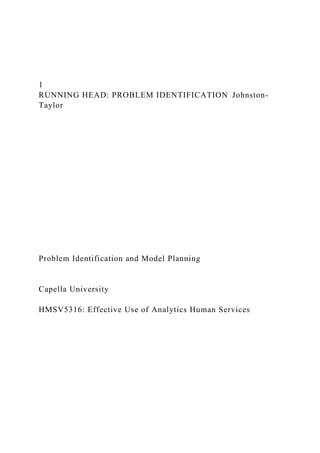 1
RUNNING HEAD: PROBLEM IDENTIFICATION Johnston-
Taylor
Problem Identification and Model Planning
Capella University
HMSV5316: Effective Use of Analytics Human Services
 