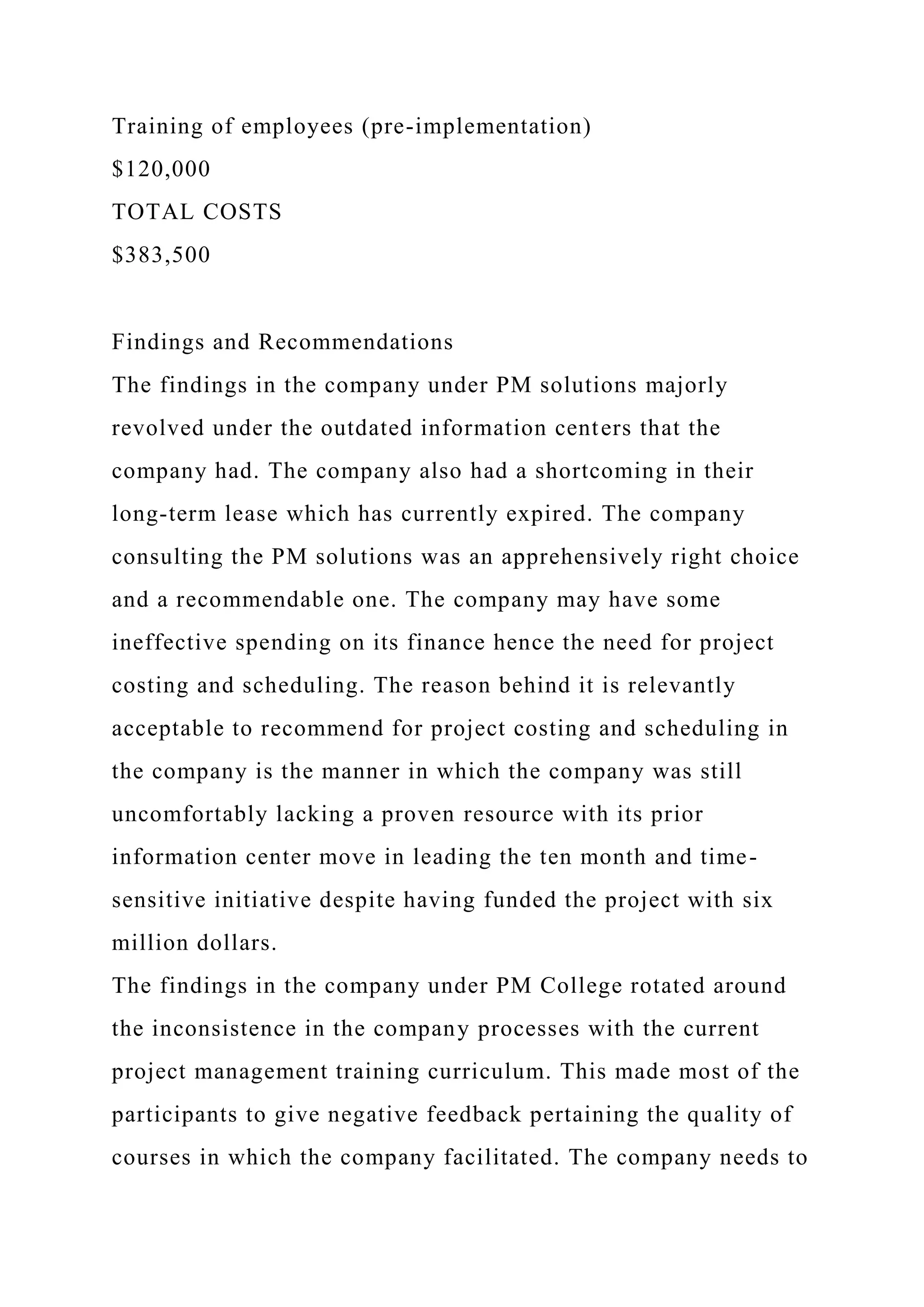 Training of employees (pre-implementation)
$120,000
TOTAL COSTS
$383,500
Findings and Recommendations
The findings in the company under PM solutions majorly
revolved under the outdated information centers that the
company had. The company also had a shortcoming in their
long-term lease which has currently expired. The company
consulting the PM solutions was an apprehensively right choice
and a recommendable one. The company may have some
ineffective spending on its finance hence the need for project
costing and scheduling. The reason behind it is relevantly
acceptable to recommend for project costing and scheduling in
the company is the manner in which the company was still
uncomfortably lacking a proven resource with its prior
information center move in leading the ten month and time-
sensitive initiative despite having funded the project with six
million dollars.
The findings in the company under PM College rotated around
the inconsistence in the company processes with the current
project management training curriculum. This made most of the
participants to give negative feedback pertaining the quality of
courses in which the company facilitated. The company needs to
 