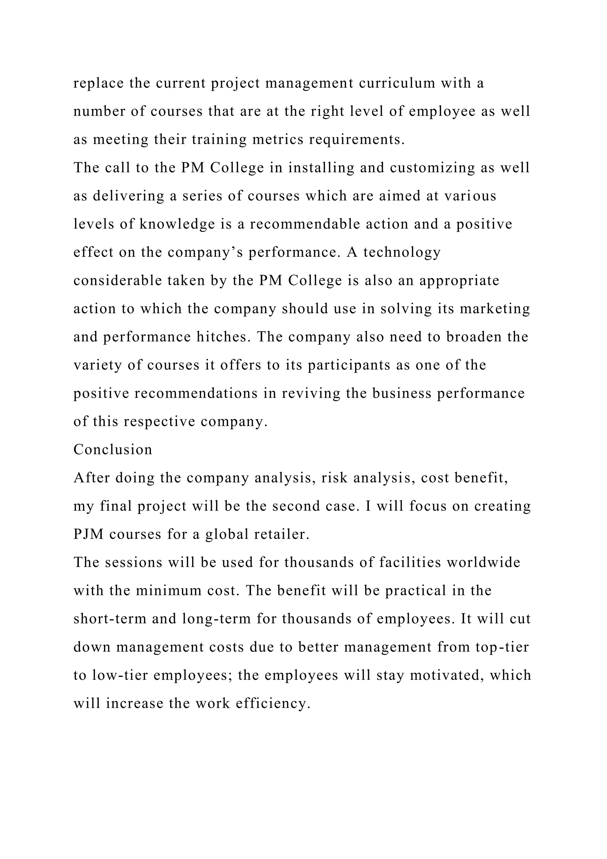 replace the current project management curriculum with a
number of courses that are at the right level of employee as well
as meeting their training metrics requirements.
The call to the PM College in installing and customizing as well
as delivering a series of courses which are aimed at various
levels of knowledge is a recommendable action and a positive
effect on the company’s performance. A technology
considerable taken by the PM College is also an appropriate
action to which the company should use in solving its marketing
and performance hitches. The company also need to broaden the
variety of courses it offers to its participants as one of the
positive recommendations in reviving the business performance
of this respective company.
Conclusion
After doing the company analysis, risk analysis, cost benefit,
my final project will be the second case. I will focus on creating
PJM courses for a global retailer.
The sessions will be used for thousands of facilities worldwide
with the minimum cost. The benefit will be practical in the
short-term and long-term for thousands of employees. It will cut
down management costs due to better management from top-tier
to low-tier employees; the employees will stay motivated, which
will increase the work efficiency.
 