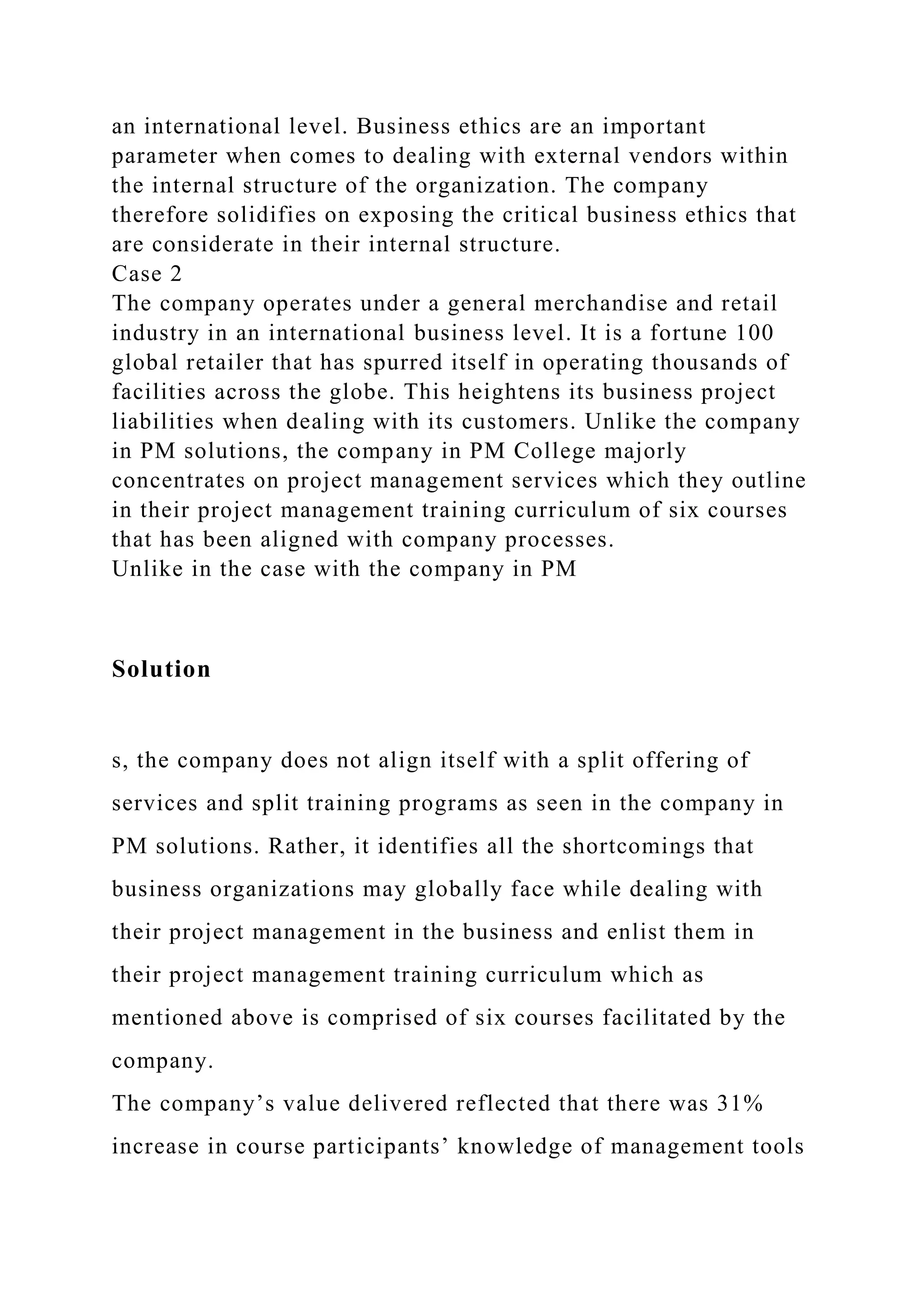 an international level. Business ethics are an important
parameter when comes to dealing with external vendors within
the internal structure of the organization. The company
therefore solidifies on exposing the critical business ethics that
are considerate in their internal structure.
Case 2
The company operates under a general merchandise and retail
industry in an international business level. It is a fortune 100
global retailer that has spurred itself in operating thousands of
facilities across the globe. This heightens its business project
liabilities when dealing with its customers. Unlike the company
in PM solutions, the company in PM College majorly
concentrates on project management services which they outline
in their project management training curriculum of six courses
that has been aligned with company processes.
Unlike in the case with the company in PM
Solution
s, the company does not align itself with a split offering of
services and split training programs as seen in the company in
PM solutions. Rather, it identifies all the shortcomings that
business organizations may globally face while dealing with
their project management in the business and enlist them in
their project management training curriculum which as
mentioned above is comprised of six courses facilitated by the
company.
The company’s value delivered reflected that there was 31%
increase in course participants’ knowledge of management tools
 