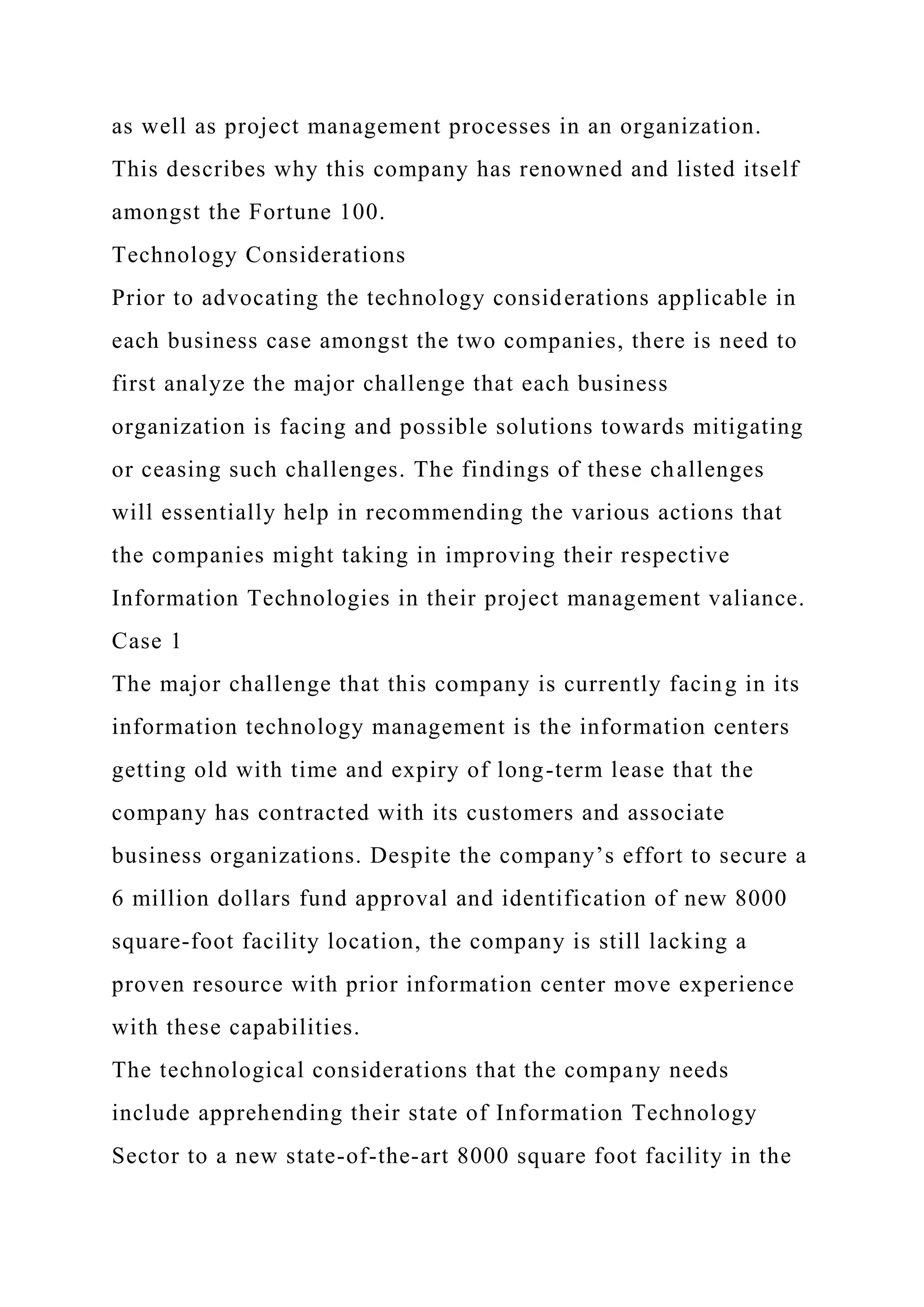 as well as project management processes in an organization.
This describes why this company has renowned and listed itself
amongst the Fortune 100.
Technology Considerations
Prior to advocating the technology considerations applicable in
each business case amongst the two companies, there is need to
first analyze the major challenge that each business
organization is facing and possible solutions towards mitigating
or ceasing such challenges. The findings of these challenges
will essentially help in recommending the various actions that
the companies might taking in improving their respective
Information Technologies in their project management valiance.
Case 1
The major challenge that this company is currently facing in its
information technology management is the information centers
getting old with time and expiry of long-term lease that the
company has contracted with its customers and associate
business organizations. Despite the company’s effort to secure a
6 million dollars fund approval and identification of new 8000
square-foot facility location, the company is still lacking a
proven resource with prior information center move experience
with these capabilities.
The technological considerations that the company needs
include apprehending their state of Information Technology
Sector to a new state-of-the-art 8000 square foot facility in the
 