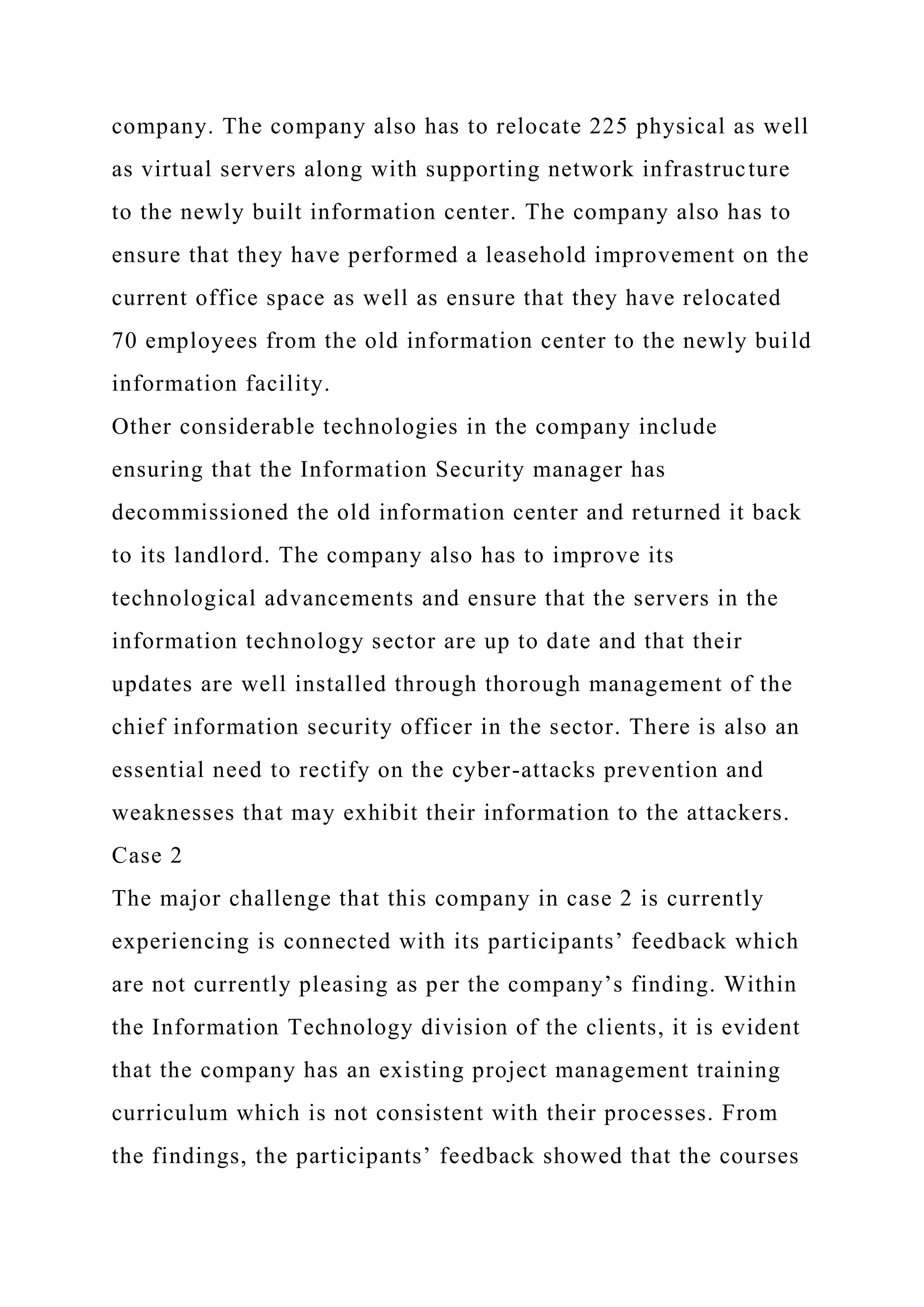 company. The company also has to relocate 225 physical as well
as virtual servers along with supporting network infrastructure
to the newly built information center. The company also has to
ensure that they have performed a leasehold improvement on the
current office space as well as ensure that they have relocated
70 employees from the old information center to the newly build
information facility.
Other considerable technologies in the company include
ensuring that the Information Security manager has
decommissioned the old information center and returned it back
to its landlord. The company also has to improve its
technological advancements and ensure that the servers in the
information technology sector are up to date and that their
updates are well installed through thorough management of the
chief information security officer in the sector. There is also an
essential need to rectify on the cyber-attacks prevention and
weaknesses that may exhibit their information to the attackers.
Case 2
The major challenge that this company in case 2 is currently
experiencing is connected with its participants’ feedback which
are not currently pleasing as per the company’s finding. Within
the Information Technology division of the clients, it is evident
that the company has an existing project management training
curriculum which is not consistent with their processes. From
the findings, the participants’ feedback showed that the courses
 
