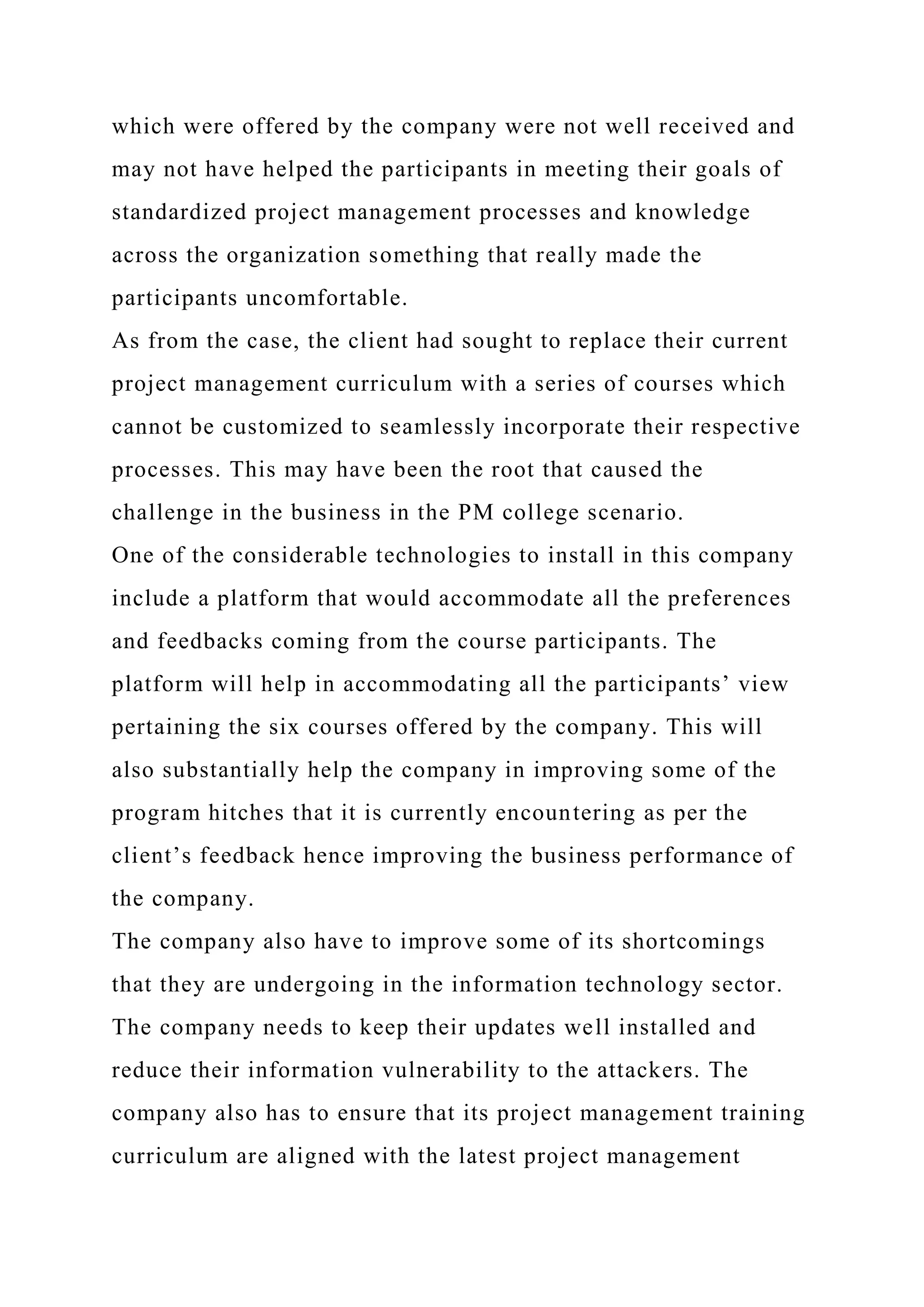 which were offered by the company were not well received and
may not have helped the participants in meeting their goals of
standardized project management processes and knowledge
across the organization something that really made the
participants uncomfortable.
As from the case, the client had sought to replace their current
project management curriculum with a series of courses which
cannot be customized to seamlessly incorporate their respective
processes. This may have been the root that caused the
challenge in the business in the PM college scenario.
One of the considerable technologies to install in this company
include a platform that would accommodate all the preferences
and feedbacks coming from the course participants. The
platform will help in accommodating all the participants’ view
pertaining the six courses offered by the company. This will
also substantially help the company in improving some of the
program hitches that it is currently encountering as per the
client’s feedback hence improving the business performance of
the company.
The company also have to improve some of its shortcomings
that they are undergoing in the information technology sector.
The company needs to keep their updates well installed and
reduce their information vulnerability to the attackers. The
company also has to ensure that its project management training
curriculum are aligned with the latest project management
 