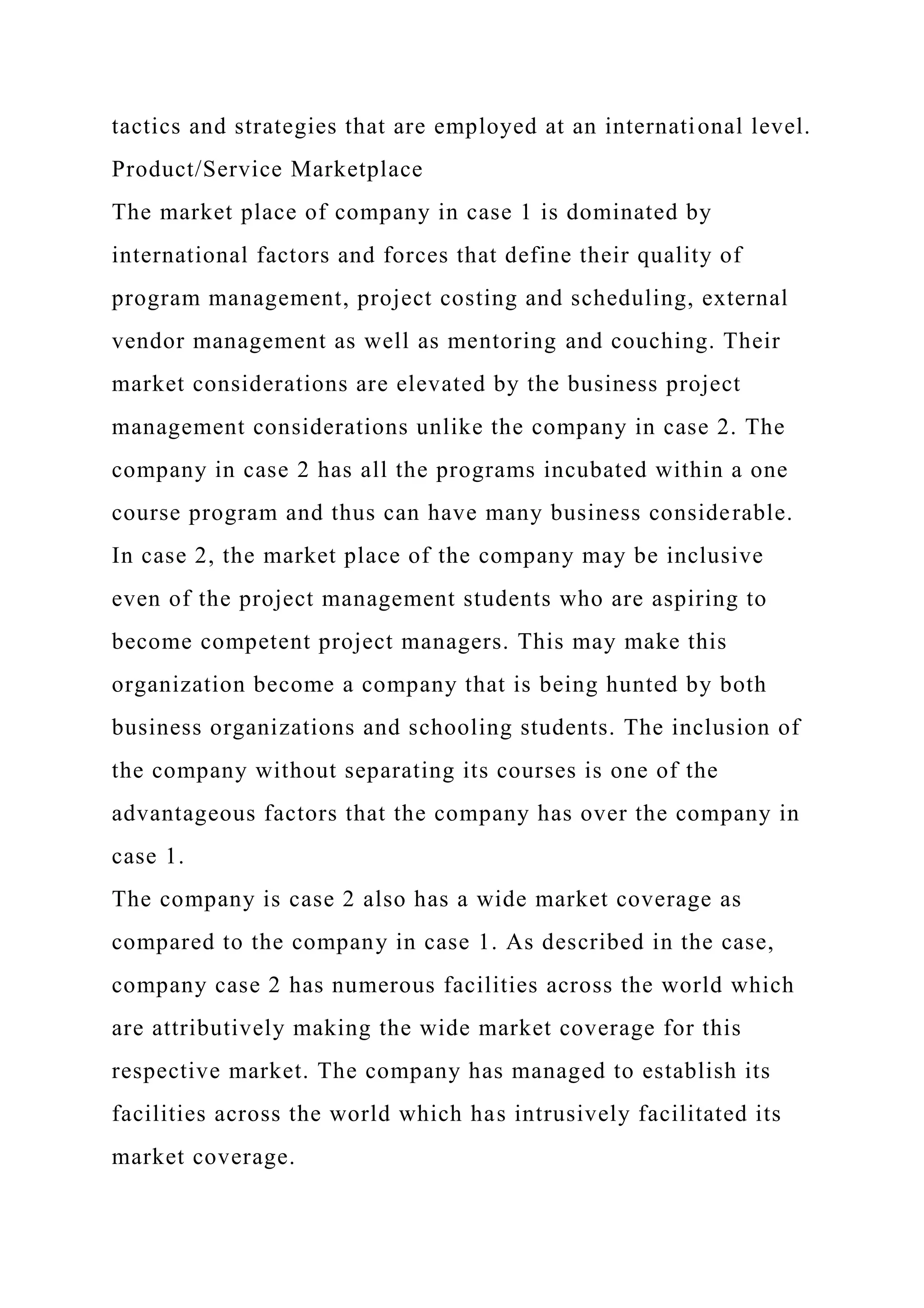 tactics and strategies that are employed at an international level.
Product/Service Marketplace
The market place of company in case 1 is dominated by
international factors and forces that define their quality of
program management, project costing and scheduling, external
vendor management as well as mentoring and couching. Their
market considerations are elevated by the business project
management considerations unlike the company in case 2. The
company in case 2 has all the programs incubated within a one
course program and thus can have many business considerable.
In case 2, the market place of the company may be inclusive
even of the project management students who are aspiring to
become competent project managers. This may make this
organization become a company that is being hunted by both
business organizations and schooling students. The inclusion of
the company without separating its courses is one of the
advantageous factors that the company has over the company in
case 1.
The company is case 2 also has a wide market coverage as
compared to the company in case 1. As described in the case,
company case 2 has numerous facilities across the world which
are attributively making the wide market coverage for this
respective market. The company has managed to establish its
facilities across the world which has intrusively facilitated its
market coverage.
 