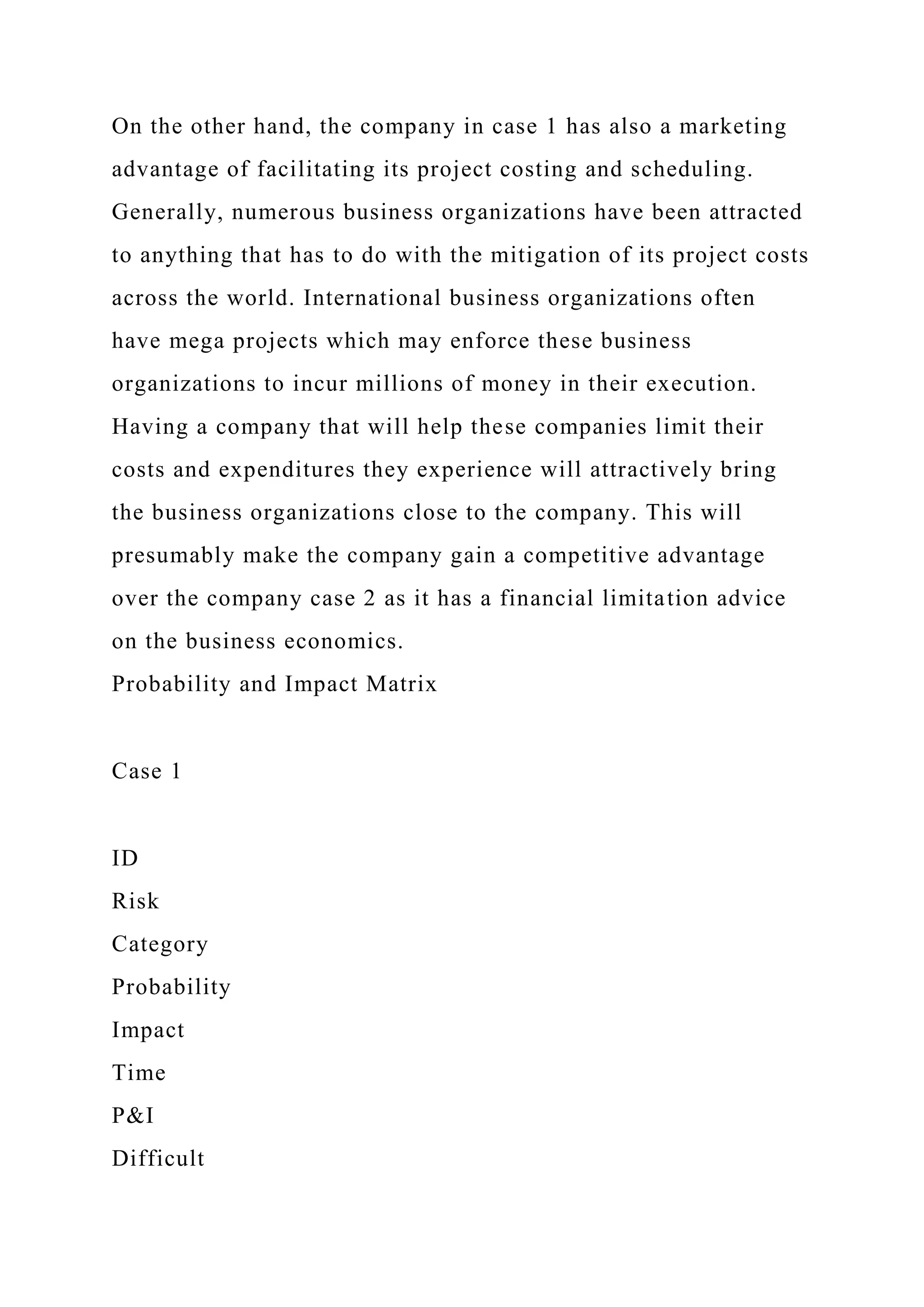 On the other hand, the company in case 1 has also a marketing
advantage of facilitating its project costing and scheduling.
Generally, numerous business organizations have been attracted
to anything that has to do with the mitigation of its project costs
across the world. International business organizations often
have mega projects which may enforce these business
organizations to incur millions of money in their execution.
Having a company that will help these companies limit their
costs and expenditures they experience will attractively bring
the business organizations close to the company. This will
presumably make the company gain a competitive advantage
over the company case 2 as it has a financial limitation advice
on the business economics.
Probability and Impact Matrix
Case 1
ID
Risk
Category
Probability
Impact
Time
P&I
Difficult
 