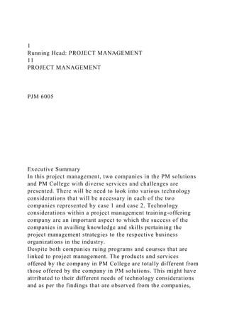 1
Running Head: PROJECT MANAGEMENT
11
PROJECT MANAGEMENT
PJM 6005
Executive Summary
In this project management, two companies in the PM solutions
and PM College with diverse services and challenges are
presented. There will be need to look into various technology
considerations that will be necessary in each of the two
companies represented by case 1 and case 2. Technology
considerations within a project management training-offering
company are an important aspect to which the success of the
companies in availing knowledge and skills pertaining the
project management strategies to the respective business
organizations in the industry.
Despite both companies ruing programs and courses that are
linked to project management. The products and services
offered by the company in PM College are totally different from
those offered by the company in PM solutions. This might have
attributed to their different needs of technology considerations
and as per the findings that are observed from the companies,
 