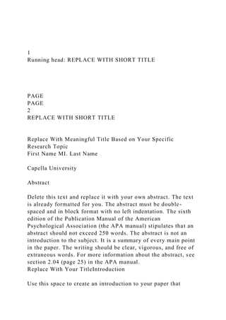 1
Running head: REPLACE WITH SHORT TITLE
PAGE
PAGE
2
REPLACE WITH SHORT TITLE
Replace With Meaningful Title Based on Your Specific
Research Topic
First Name MI. Last Name
Capella University
Abstract
Delete this text and replace it with your own abstract. The text
is already formatted for you. The abstract must be double-
spaced and in block format with no left indentation. The sixth
edition of the Publication Manual of the American
Psychological Association (the APA manual) stipulates that an
abstract should not exceed 250 words. The abstract is not an
introduction to the subject. It is a summary of every main point
in the paper. The writing should be clear, vigorous, and free of
extraneous words. For more information about the abstract, see
section 2.04 (page 25) in the APA manual.
Replace With Your TitleIntroduction
Use this space to create an introduction to your paper that
 