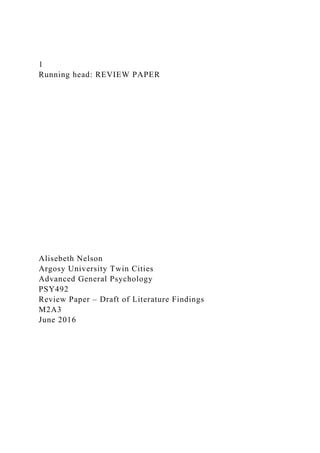 1
Running head: REVIEW PAPER
Alisebeth Nelson
Argosy University Twin Cities
Advanced General Psychology
PSY492
Review Paper – Draft of Literature Findings
M2A3
June 2016
 