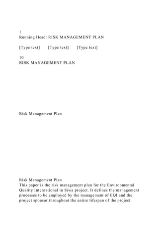 1
Running Head: RISK MANAGEMENT PLAN
[Type text] [Type text] [Type text]
10
RISK MANAGEMENT PLAN
Risk Management Plan
Risk Management Plan
This paper is the risk management plan for the Environmental
Quality International in Siwa project. It defines the management
processes to be employed by the management of EQI and the
project sponsor throughout the entire lifespan of the project.
 