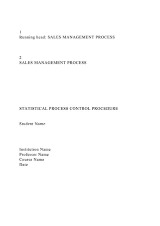 1
Running head: SALES MANAGEMENT PROCESS
2
SALES MANAGEMENT PROCESS
STATISTICAL PROCESS CONTROL PROCEDURE
Student Name
Institution Name
Professor Name
Course Name
Date
 