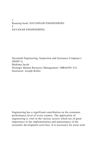 1
Running head: SAVANNAH ENGINEERING
5
SAVANAH ENGINEERING
Savannah Engineering, Inspection and Insurance Company's
(SEIIC's)
Shekima Jacob
Strategic Human Resource Management | MBA6501 UA
Instructor: Joseph Keller
Engineering has a significant contribution on the economic
performance level of every country. The application of
engineering is vital in the various sectors which are of great
importance in the implementation and maintenance of the
economic development activities. It is necessary for areas such
 