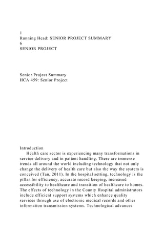1
Running Head: SENIOR PROJECT SUMMARY
6
SENIOR PROJECT
Senior Project Summary
HCA 459: Senior Project
Introduction
Health care sector is experiencing many transformations in
service delivery and in patient handling. There are immense
trends all around the world including technology that not only
change the delivery of health care but also the way the system is
conceived (Tan, 2011). In the hospital setting, technology is the
pillar for efficiency, accurate record keeping, increased
accessibility to healthcare and transition of healthcare to homes.
The effects of technology in the County Hospital administrators
include efficient support systems which enhance quality
services through use of electronic medical records and other
information transmission systems. Technological advances
 