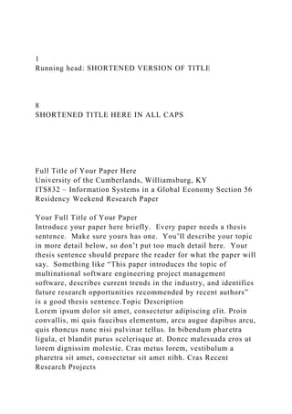 1
Running head: SHORTENED VERSION OF TITLE
8
SHORTENED TITLE HERE IN ALL CAPS
Full Title of Your Paper Here
University of the Cumberlands, Williamsburg, KY
ITS832 – Information Systems in a Global Economy Section 56
Residency Weekend Research Paper
Your Full Title of Your Paper
Introduce your paper here briefly. Every paper needs a thesis
sentence. Make sure yours has one. You’ll describe your topic
in more detail below, so don’t put too much detail here. Your
thesis sentence should prepare the reader for what the paper will
say. Something like “This paper introduces the topic of
multinational software engineering project management
software, describes current trends in the industry, and identifies
future research opportunities recommended by recent authors”
is a good thesis sentence.Topic Description
Lorem ipsum dolor sit amet, consectetur adipiscing elit. Proin
convallis, mi quis faucibus elementum, arcu augue dapibus arcu,
quis rhoncus nunc nisi pulvinar tellus. In bibendum pharetra
ligula, et blandit purus scelerisque at. Donec malesuada eros ut
lorem dignissim molestie. Cras metus lorem, vestibulum a
pharetra sit amet, consectetur sit amet nibh. Cras Recent
Research Projects
 