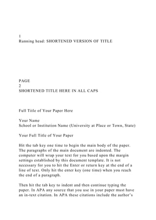 1
Running head: SHORTENED VERSION OF TITLE
PAGE
2
SHORTENED TITLE HERE IN ALL CAPS
Full Title of Your Paper Here
Your Name
School or Institution Name (University at Place or Town, State)
Your Full Title of Your Paper
Hit the tab key one time to begin the main body of the paper.
The paragraphs of the main document are indented. The
computer will wrap your text for you based upon the margin
settings established by this document template. It is not
necessary for you to hit the Enter or return key at the end of a
line of text. Only hit the enter key (one time) when you reach
the end of a paragraph.
Then hit the tab key to indent and then continue typing the
paper. In APA any source that you use in your paper must have
an in-text citation. In APA these citations include the author’s
 