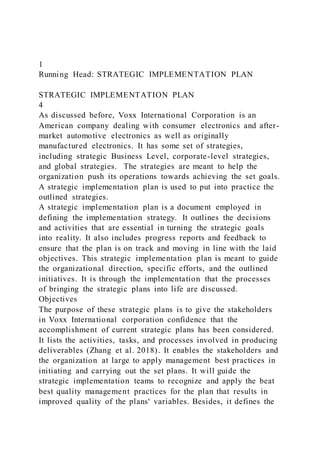 1
Running Head: STRATEGIC IMPLEMENTATION PLAN
STRATEGIC IMPLEMENTATION PLAN
4
As discussed before, Voxx International Corporation is an
American company dealing with consumer electronics and after-
market automotive electronics as well as originally
manufactured electronics. It has some set of strategies,
including strategic Business Level, corporate-level strategies,
and global strategies. The strategies are meant to help the
organization push its operations towards achieving the set goals.
A strategic implementation plan is used to put into practice the
outlined strategies.
A strategic implementation plan is a document employed in
defining the implementation strategy. It outlines the decisions
and activities that are essential in turning the strategic goals
into reality. It also includes progress reports and feedback to
ensure that the plan is on track and moving in line with the laid
objectives. This strategic implementation plan is meant to guide
the organizational direction, specific efforts, and the outlined
initiatives. It is through the implementation that the processes
of bringing the strategic plans into life are discussed.
Objectives
The purpose of these strategic plans is to give the stakeholders
in Voxx International corporation confidence that the
accomplishment of current strategic plans has been considered.
It lists the activities, tasks, and processes involved in producing
deliverables (Zhang et al. 2018). It enables the stakeholders and
the organization at large to apply management best practices in
initiating and carrying out the set plans. It will guide the
strategic implementation teams to recognize and apply the beat
best quality management practices for the plan that results in
improved quality of the plans' variables. Besides, it defines the
 