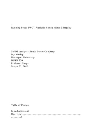 1
Running head: SWOT Analysis Honda Motor Company
SWOT Analysis Honda Motor Company
Ivy Nimley
Davenport University
BUSN 520
Professor Shaps
March 22, 2015
Table of Content
Introduction and
Overview……………………………………………………………...
..……….3
 