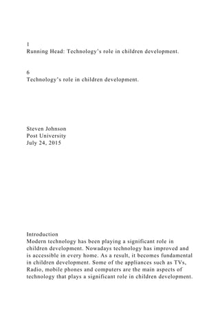 1
Running Head: Technology’s role in children development.
6
Technology’s role in children development.
Steven Johnson
Post University
July 24, 2015
Introduction
Modern technology has been playing a significant role in
children development. Nowadays technology has improved and
is accessible in every home. As a result, it becomes fundamental
in children development. Some of the appliances such as TVs,
Radio, mobile phones and computers are the main aspects of
technology that plays a significant role in children development.
 