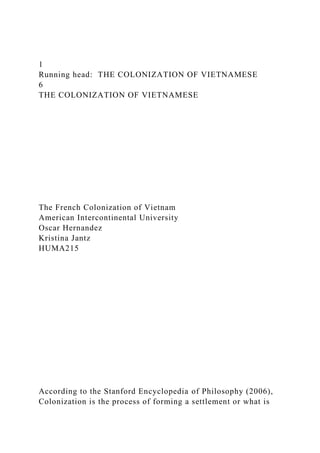 1
Running head: THE COLONIZATION OF VIETNAMESE
6
THE COLONIZATION OF VIETNAMESE
The French Colonization of Vietnam
American Intercontinental University
Oscar Hernandez
Kristina Jantz
HUMA215
According to the Stanford Encyclopedia of Philosophy (2006),
Colonization is the process of forming a settlement or what is
 