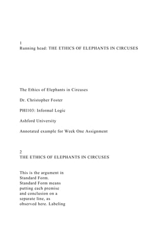 1
Running head: THE ETHICS OF ELEPHANTS IN CIRCUSES
The Ethics of Elephants in Circuses
Dr. Christopher Foster
PHI103: Informal Logic
Ashford University
Annotated example for Week One Assignment
2
THE ETHICS OF ELEPHANTS IN CIRCUSES
This is the argument in
Standard Form.
Standard Form means
putting each premise
and conclusion on a
separate line, as
observed here. Labeling
 