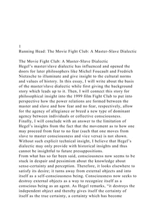 1
Running Head: The Movie Fight Club: A Master-Slave Dialectic
The Movie Fight Club: A Master-Slave Dialectic
Hegel’s master/slave dialectic has influenced and opened the
doors for later philosophers like Michel Foucault and Fredrich
Nietzsche to illuminate and give insight to the cultural norms
and values of history. In this essay, I will write about the basis
of the master/slave dialectic while first giving the background
story which leads up to it. Then, I will connect this story for
philosophical insight into the 1999 film Fight Club to put into
perspective how the power relations are formed between the
master and slave and how fear and no fear, respectively, allow
for the agency of allegiance or breed a new type of dominant
agency between individuals or collective consciousness.
Finally, I will conclude with an answer to the limitation of
Hegel’s insights from the fact that the movement as to how one
may proceed from fear to no fear (such that one moves from
slave to master consciousness and vice versa) is not shown.
Without such explicit technical insight, I believe that Hegel’s
dialectic may only provide with historical insights and thus
cannot be insightful to future presuppositions.
From what has so far been said, consciousness now seems to be
stuck in despair and pessimism about the knowledge about
sense-certainty and perception. Therefore, it looks elsewhere to
satisfy its desire; it turns away from external objects and into
itself as a self-consciousness being. Consciousness now seeks to
destroy external objects as a way to recognize itself as a
conscious being as an agent. As Hegel remarks, “it destroys the
independent object and thereby gives itself the certainty of
itself as the true certainty, a certainty which has become
 