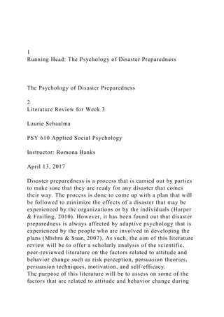 1
Running Head: The Psychology of Disaster Preparedness
The Psychology of Disaster Preparedness
2
Literature Review for Week 3
Laurie Schaalma
PSY 610 Applied Social Psychology
Instructor: Romona Banks
April 13, 2017
Disaster preparedness is a process that is carried out by parties
to make sure that they are ready for any disaster that comes
their way. The process is done to come up with a plan that will
be followed to minimize the effects of a disaster that may be
experienced by the organizations or by the individuals (Harper
& Frailing, 2010). However, it has been found out that disaster
preparedness is always affected by adaptive psychology that is
experienced by the people who are involved in developing the
plans (Mishra & Suar, 2007). As such, the aim of this literature
review will be to offer a scholarly analysis of the scientific,
peer-reviewed literature on the factors related to attitude and
behavior change such as risk perception, persuasion theories,
persuasion techniques, motivation, and self-efficacy.
The purpose of this literature will be to assess on some of the
factors that are related to attitude and behavior change during
 