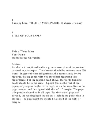 1
Running head: TITLE OF YOUR PAPER (50 characters max)
4
TITLE OF YOUR PAPER
Title of Your Paper
Your Name
Independence University
Abstract
An abstract is optional and is a general overview of the content
covered in your paper. The abstract should be no more than 250
words. In general class assignments, the abstract may not be
required. Please check with you instructor regarding this
requirement. For the running head above, the words Running
head: should be in the same 12-point font as the rest of the
paper, only appear on the cover page, be on the same line as the
page number, and be aligned with the left 1” margin. The paper
title portion should be in all caps. For the second page and
beyond, the running head should only include the paper title in
all caps. The page numbers should be aligned at the right 1”
margin.
 