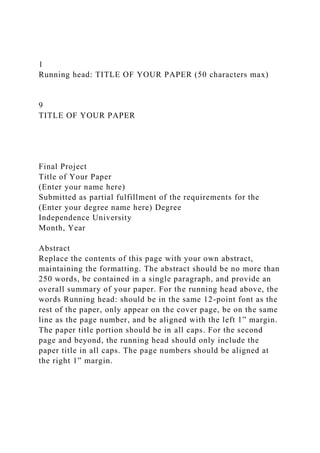 1
Running head: TITLE OF YOUR PAPER (50 characters max)
9
TITLE OF YOUR PAPER
Final Project
Title of Your Paper
(Enter your name here)
Submitted as partial fulfillment of the requirements for the
(Enter your degree name here) Degree
Independence University
Month, Year
Abstract
Replace the contents of this page with your own abstract,
maintaining the formatting. The abstract should be no more than
250 words, be contained in a single paragraph, and provide an
overall summary of your paper. For the running head above, the
words Running head: should be in the same 12-point font as the
rest of the paper, only appear on the cover page, be on the same
line as the page number, and be aligned with the left 1” margin.
The paper title portion should be in all caps. For the second
page and beyond, the running head should only include the
paper title in all caps. The page numbers should be aligned at
the right 1” margin.
 
