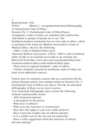 1
Running head: Title
TITLE 4Week 3 - AssignmentAnnotated Bibliography
on Institutional Code of Ethics
Scenario No. 3: Institutional Code of EthicsProject
Assignment: Codes of ethics are standards that outline how
individuals or groups of people are to act. The
healthcare/medical community has its own code of ethics, which
is outlined in the American Medical Association’s Code of
Medical Ethics. Review the following:
· AMA’s Code of Medical Ethics here:
American Medical Association. (2013). AMA’s code of medical
ethics (Links to an external site.)Links to an external site..
Retrieved from http://www.ama-assn.org/ama/pub/physician-
resources/medical-ethics/code-medical-ethics.page.
· Three local or regional hospitals’ codes of ethics.
· Various scholarly research on healthcare codes of ethics (at
least seven additional sources).
Find at least six scholarly sources that are connected with the
ethical dilemma and/or case-related content in Scenario No. 3:
Institutional Code of Ethics (see above. Provide an annotated
bibliography of these six (or more) sources.
Your annotated bibliography must contain the following
elements (and possibly more):
· APA-formatted citations
· A description of the article:
· What does it address?
· What were the outcomes or conclusions?
· How does this apply to your case study analysis?
· Does it provide insights into an ethical concept?
· Is it a similar case to the one you are analyzing?
· Does it offer suggestions from best practices in ethical
decision making?
 
