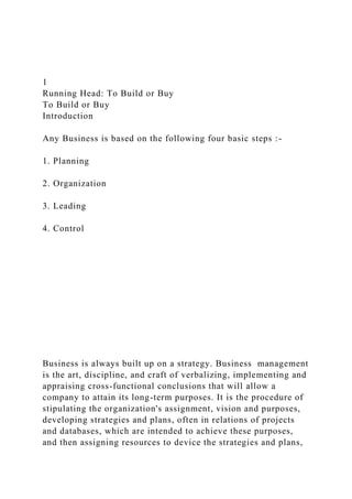 1
Running Head: To Build or Buy
To Build or Buy
Introduction
Any Business is based on the following four basic steps :-
1. Planning
2. Organization
3. Leading
4. Control
Business is always built up on a strategy. Business management
is the art, discipline, and craft of verbalizing, implementing and
appraising cross-functional conclusions that will allow a
company to attain its long-term purposes. It is the procedure of
stipulating the organization's assignment, vision and purposes,
developing strategies and plans, often in relations of projects
and databases, which are intended to achieve these purposes,
and then assigning resources to device the strategies and plans,
 