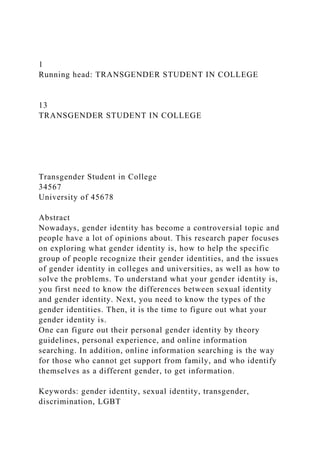 1
Running head: TRANSGENDER STUDENT IN COLLEGE
13
TRANSGENDER STUDENT IN COLLEGE
Transgender Student in College
34567
University of 45678
Abstract
Nowadays, gender identity has become a controversial topic and
people have a lot of opinions about. This research paper focuses
on exploring what gender identity is, how to help the specific
group of people recognize their gender identities, and the issues
of gender identity in colleges and universities, as well as how to
solve the problems. To understand what your gender identity is,
you first need to know the differences between sexual identity
and gender identity. Next, you need to know the types of the
gender identities. Then, it is the time to figure out what your
gender identity is.
One can figure out their personal gender identity by theory
guidelines, personal experience, and online information
searching. In addition, online information searching is the way
for those who cannot get support from family, and who identify
themselves as a different gender, to get information.
Keywords: gender identity, sexual identity, transgender,
discrimination, LGBT
 