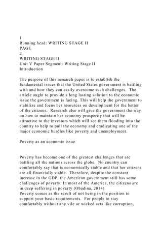 1
Running head: WRITING STAGE II
PAGE
2
WRITING STAGE II
Unit V Paper Segment: Writing Stage II
Introduction
The purpose of this research paper is to establish the
fundamental issues that the United States government is battling
with and how they can easily overcome such challenges. The
article ought to provide a long lasting solution to the economic
issue the government is facing. This will help the government to
stabilize and focus her resources on development for the better
of the citizens. Research also will give the government the way
on how to maintain her economy prosperity that will be
attractive to the investors which will see them flooding into the
country to help to pull the economy and eradicating one of the
major economic hurdles like poverty and unemployment.
Poverty as an economic issue
Poverty has become one of the greatest challenges that are
battling all the nations across the globe. No country can
comfortably say that is economically stable and that her citizens
are all financially stable. Therefore, despite the constant
increase in the GDP, the American government still has some
challenges of poverty. In most of the America, the citizens are
in deep suffering in poverty (Obadina, 2014).
Poverty comes as the result of not being in the position to
support your basic requirements. For people to stay
comfortably without any vile or wicked acts like corruption,
 