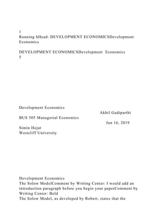 1
Running hHead: DEVELOPMENT ECONOMICSDevelopment
Economics
DEVELOPMENT ECONOMICSDevelopment Economics
5
Development Economics
Akhil Gadiparthi
BUS 505 Managerial Economics
Jun 16, 2019
Simin Hojat
Westcliff University
Development Economics
The Solow ModelComment by Writing Center: I would add an
introduction paragraph before you begin your paperComment by
Writing Center: Bold
The Solow Model, as developed by Robert, states that the
 
