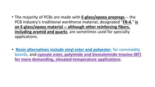 • The majority of PCBs are made with E-glass/epoxy prepregs -- the
PCB industry's traditional workhorse material, designated "FR-4," is
an E-glass/epoxy material -- although other reinforcing fibers,
including aramid and quartz, are sometimes used for specialty
applications.
• Resin alternatives include vinyl ester and polyester, for commodity
boards, and cyanate ester, polyimide and bismaleimide triazine (BT)
for more demanding, elevated-temperature applications.
 