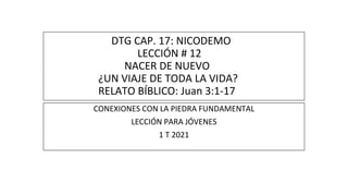 DTG CAP. 17: NICODEMO
LECCIÓN # 12
NACER DE NUEVO
¿UN VIAJE DE TODA LA VIDA?
RELATO BÍBLICO: Juan 3:1-17
CONEXIONES CON LA PIEDRA FUNDAMENTAL
LECCIÓN PARA JÓVENES
1 T 2021
 