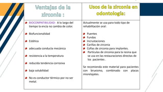 BIOCOMPATIBILIDAD: A lo largo del
tiempo la encía no cambia de color.
Biofuncionalidad
Estética
adecuada conducta mecánica
resistencia a la temperatura
reducida tendencia corrosiva
baja solubilidad
No es conductor térmico por no ser
metal.
Actualmente se usa para todo tipo de
rehabilitación oral:
Puentes
Fundas
Incrustaciones
Carillas de zirconia
Cofias de zirconia para implantes.
Partículas de zirconia para la resina que
se usa en las restauraciones directas de
los pacientes .
Se recomienda este material para pacientes
con bruxismo, combinado con placas
miorelajates.
 
