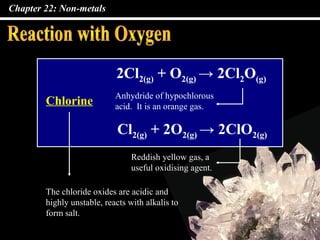 Chapter 22: Non-metals
2Cl2(g) + O2(g) → 2Cl2O(g)
Chlorine
Cl2(g) + 2O2(g) → 2ClO2(g)
The chloride oxides are acidic and
highly unstable, reacts with alkalis to
form salt.
Anhydride of hypochlorous
acid. It is an orange gas.
Reddish yellow gas, a
useful oxidising agent.
 