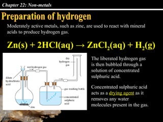 Chapter 22: Non-metals
Moderately active metals, such as zinc, are used to react with mineral
acids to produce hydrogen gas.
The liberated hydrogen gas
is then bubbled through a
solution of concentrated
sulphuric acid.
Zn(s) + 2HCl(aq) → ZnCl2(aq) + H2(g)
Concentrated sulphuric acid
acts as a drying agent as it
removes any water
molecules present in the gas.
 