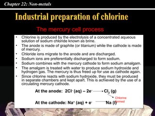 Chapter 22: Non-metals
• Chlorine is produced by the electrolysis of a concentrated aqueous
solution of sodium chloride known as brine.
• The anode is made of graphite (or titanium) while the cathode is made
of mercury.
• Chloride ions migrate to the anode and are discharged.
• Sodium ions are preferentially discharged to form sodium.
• Sodium combines with the mercury cathode to form sodium amalgam.
• The amalgam is treated with water to produce sodium hydroxide and
hydrogen gas. The mercury is thus freed up for use as cathode again.
• Since chlorine reacts with sodium hydroxide, they must be produced
in separate chambers and kept apart. This is achieved by the use of a
circulating mercury cathode.
The mercury cell process
At the anode: 2Cl-
(aq) – 2e-
Cl2 (g)
At the cathode: Na+
(aq) + e-
Na (l)
Chlorine
formed
 