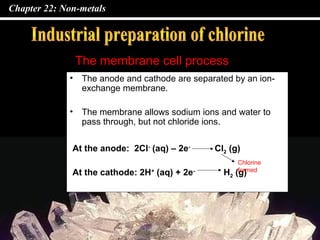 Chapter 22: Non-metals
• The anode and cathode are separated by an ion-
exchange membrane.
• The membrane allows sodium ions and water to
pass through, but not chloride ions.
The membrane cell process
At the anode: 2Cl-
(aq) – 2e-
Cl2 (g)
At the cathode: 2H+
(aq) + 2e-
H2 (g)
Chlorine
formed
 