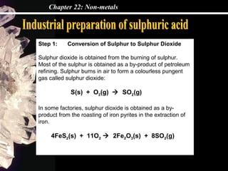 Chapter 22: Non-metals
Step 1: Conversion of Sulphur to Sulphur Dioxide
Sulphur dioxide is obtained from the burning of sulphur.
Most of the sulphur is obtained as a by-product of petroleum
refining. Sulphur burns in air to form a colourless pungent
gas called sulphur dioxide:
S(s) + O2(g)  SO2(g)
In some factories, sulphur dioxide is obtained as a by-
product from the roasting of iron pyrites in the extraction of
iron.
4FeS2(s) + 11O2  2Fe2O3(s) + 8SO2(g)
 
