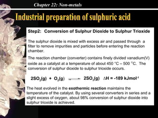 Chapter 22: Non-metals
Step2: Conversion of Sulphur Dioxide to Sulphur Trioxide
The sulphur dioxide is mixed with excess air and passed through a
filter to remove impurities and particles before entering the reaction
chamber.
The reaction chamber (converter) contains finely divided vanadium(V)
oxide as a catalyst at a temperature of about 450 °C – 500 °C. The
conversion of sulphur dioxide to sulphur trioxide occurs.
2SO3
(g) ∆H = -189 kJmol-1
The heat evolved in the exothermic reaction maintains the
temperature of the catalyst. By using several converters in series and a
slight excess of oxygen, about 98% conversion of sulphur dioxide into
sulphur trioxide is achieved.
2SO2
(g) + O2
(g)
 