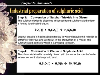 Chapter 22: Non-metals
Step 3: Conversion of Sulphur Trioxide into Oleum
The sulphur trioxide is dissolved in concentrated sulphuric acid to form
a fuming liquid called oleum:
SO3(g) + H2SO4(l)  H2S2O7(l)
Sulphur trioxide is not dissolved directly in water because the reaction is
extremely vigorous and will result in the production of a mist of fine
sulphuric acid particles which is damaging to health.
Step 4: Conversion of Oleum to Sulphuric Acid
The oleum obtained is carefully diluted with the correct amount of water
to form concentrated sulphuric acid:
H2S2O7(l) + H2O(l)  2H2SO4(l)
 