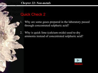 Chapter 22: Non-metals
Preparations and collectives
of Non-metals
Chapter 22
Quick Check 2
1. Why are some gases prepared in the laboratory passed
through concentrated sulphuric acid?
2. Why is quick lime (calcium oxide) used to dry
ammonia instead of concentrated sulphuric acid?
Solution
 