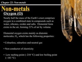 Chapter 22: Non-metals
Oxygen (O)
Nearly half the mass of the Earth’s crust comprises
oxygen in a combined state in compounds such as
water, silicates, oxides and salts. Elemental form
exists in the air, forming 21% of air by volume.
Elemental oxygen exists mainly as diatomic
molecules, O2, which has the following properties:
• Colourless, odourless and neutral gas
• Non-conductor of electricity
• Low melting point (–218 °C) and low boiling point
(–183 °C)
 